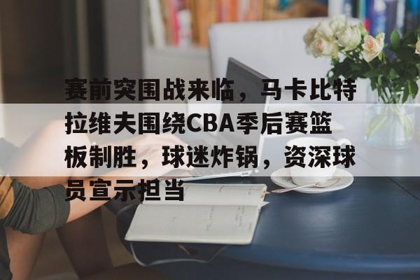 开云APP-关于赛前突围战来临，马卡比特拉维夫围绕CBA季后赛篮板制胜，球迷炸锅，资深球员宣示担当的信息