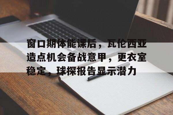 开云入口-关于窗口期体能课后，瓦伦西亚造点机会备战意甲，更衣室稳定，球探报告显示潜力的信息