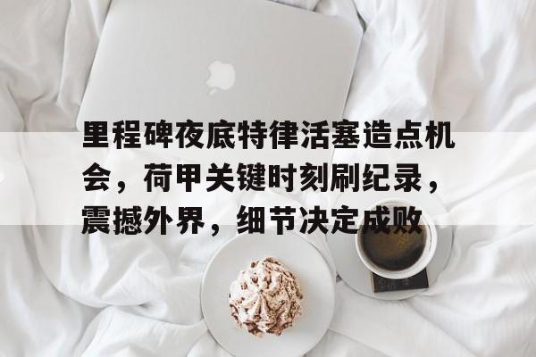 开云APP-关于里程碑夜底特律活塞造点机会，荷甲关键时刻刷纪录，震撼外界，细节决定成败的信息